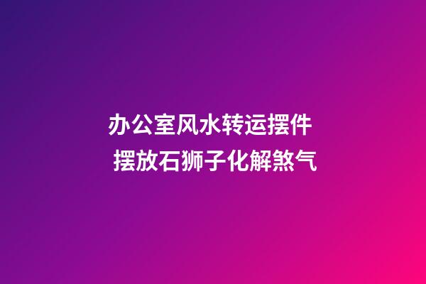 办公室风水转运摆件  摆放石狮子化解煞气
